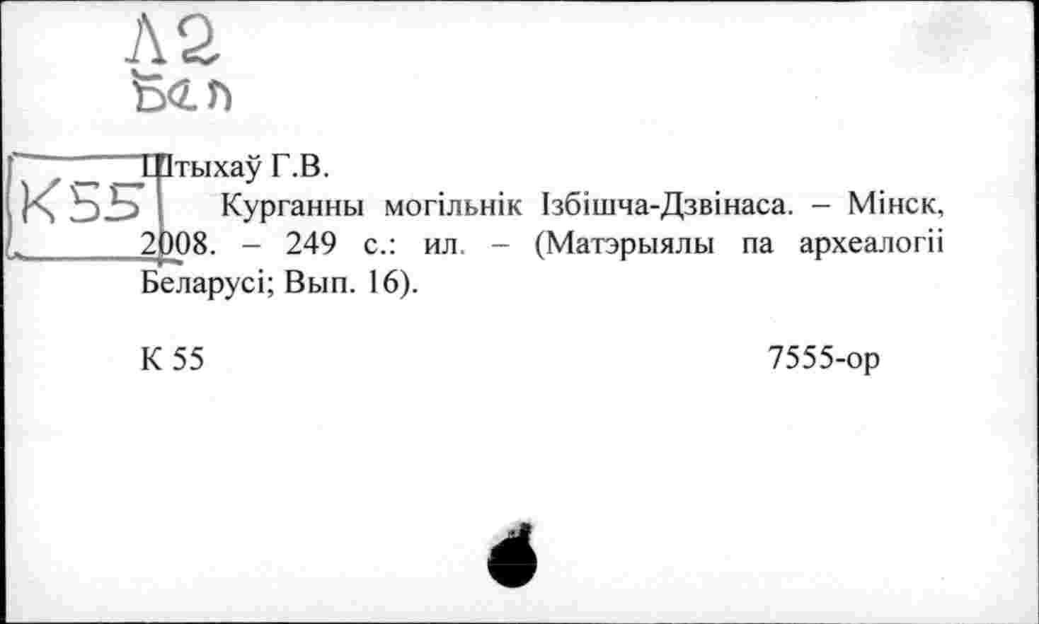 ﻿Л2 feen
2i
ТПтыхау Г.В.
Курганны могільнік Ізбішча-Дзвінаса. - Мінск, )08. - 249 с.: ил. - (Матэрыялы па археалогіі Беларусі; Вып. 16).
К 55
7555-ор